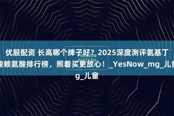 优股配资 长高哪个牌子好？2025深度测评氨基丁酸赖氨酸排行榜，照着买更放心！_YesNow_mg_儿童