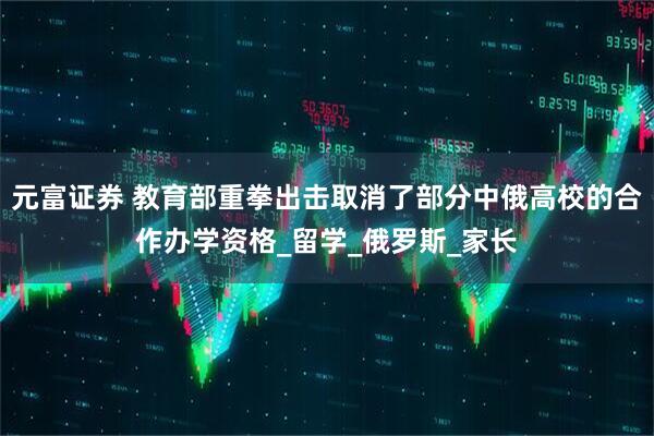 元富证券 教育部重拳出击取消了部分中俄高校的合作办学资格_留学_俄罗斯_家长