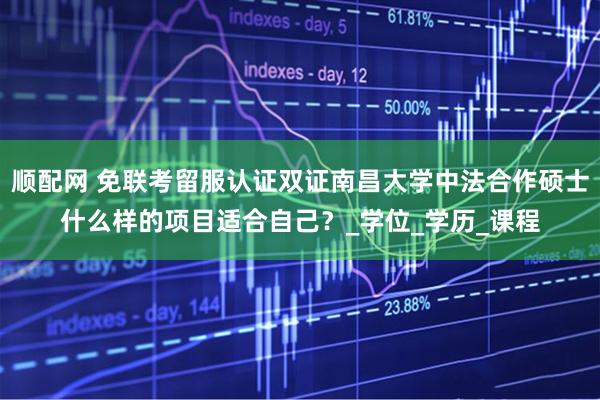 顺配网 免联考留服认证双证南昌大学中法合作硕士什么样的项目适合自己？_学位_学历_课程
