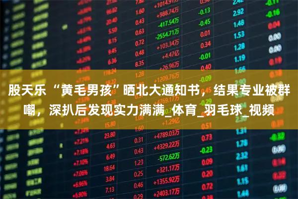 股天乐 “黄毛男孩”晒北大通知书，结果专业被群嘲，深扒后发现实力满满_体育_羽毛球_视频