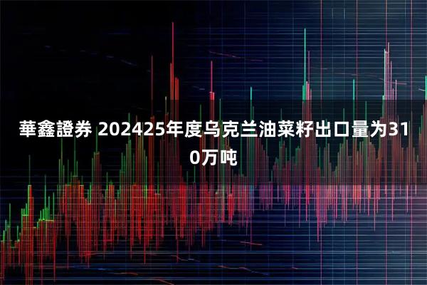 華鑫證券 202425年度乌克兰油菜籽出口量为310万吨