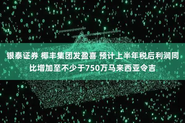 银泰证券 椰丰集团发盈喜 预计上半年税后利润同比增加至不少于750万马来西亚令吉