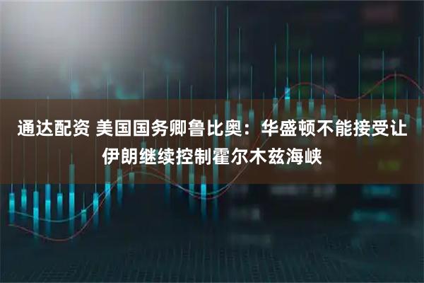 通达配资 美国国务卿鲁比奥：华盛顿不能接受让伊朗继续控制霍尔木兹海峡