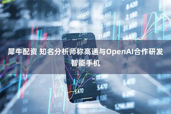 犀牛配资 知名分析师称高通与OpenAI合作研发智能手机