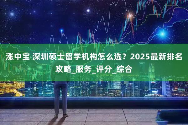 涨中宝 深圳硕士留学机构怎么选？2025最新排名攻略_服务_评分_综合