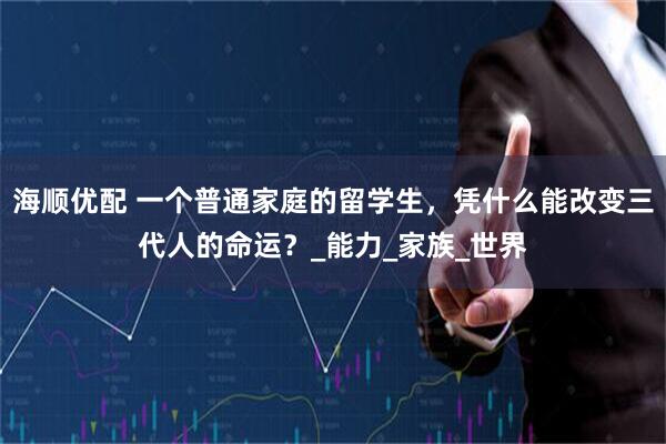 海顺优配 一个普通家庭的留学生，凭什么能改变三代人的命运？_能力_家族_世界