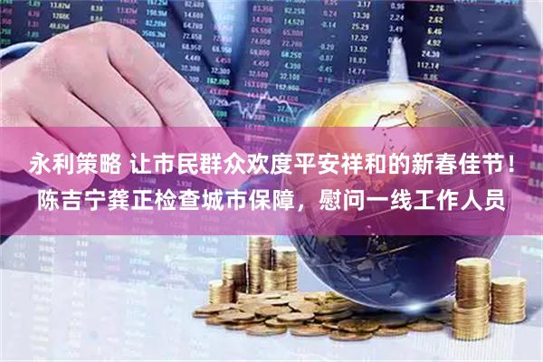 永利策略 让市民群众欢度平安祥和的新春佳节！陈吉宁龚正检查城市保障，慰问一线工作人员