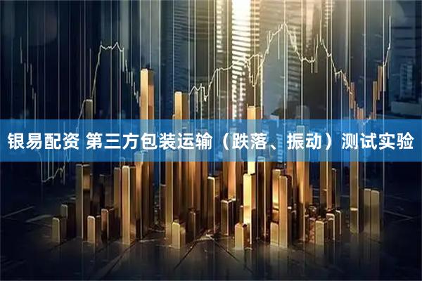 银易配资 第三方包装运输（跌落、振动）测试实验