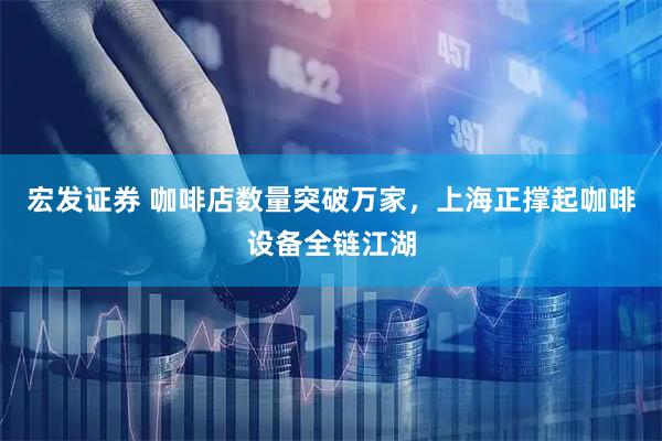宏发证券 咖啡店数量突破万家，上海正撑起咖啡设备全链江湖