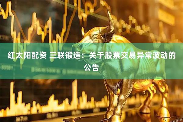 红太阳配资 三联锻造：关于股票交易异常波动的公告