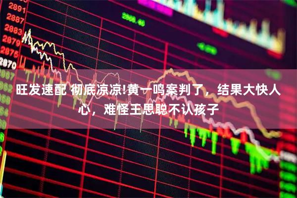 旺发速配 彻底凉凉!黄一鸣案判了,结果大快人心,难怪王思聪不认孩子