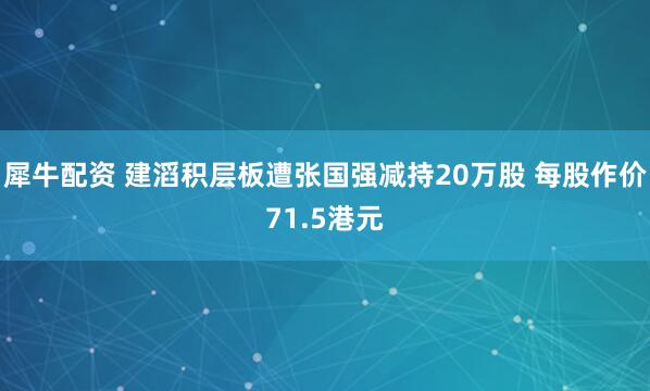 犀牛配资 建滔积层板遭张国强减持20万股 每股作价71.5港元