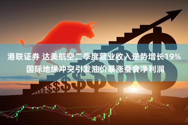 港联证券 达美航空二季度营业收入逆势增长19% 国际地缘冲突引发油价暴涨蚕食净利润