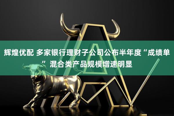 辉煌优配 多家银行理财子公司公布半年度“成绩单” 混合类产品规模增速明显